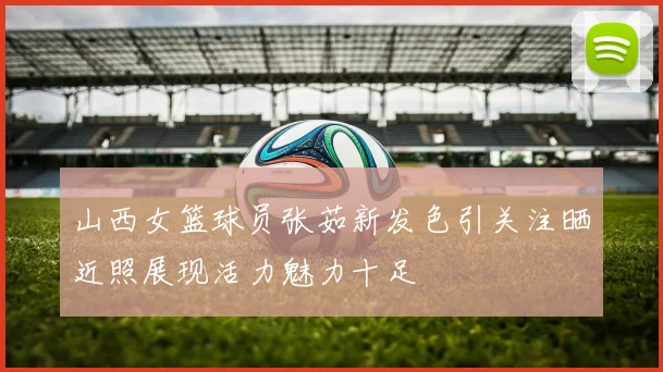 山西女篮球员张茹新发色引关注晒近照展现活力魅力十足