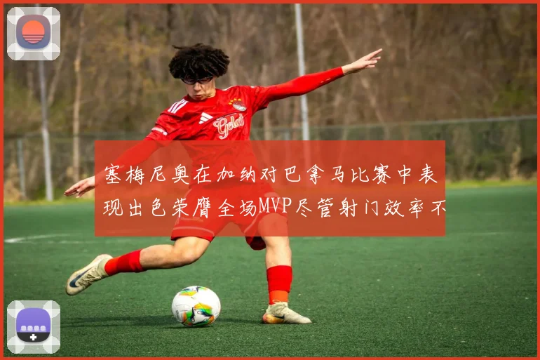 塞梅尼奥在加纳对巴拿马比赛中表现出色荣膺全场MVP尽管射门效率不佳