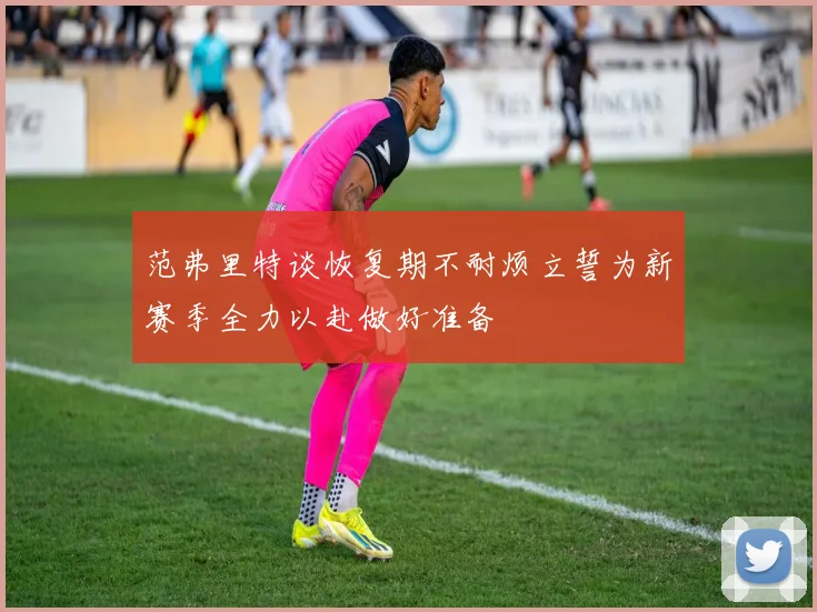 范弗里特谈恢复期不耐烦立誓为新赛季全力以赴做好准备