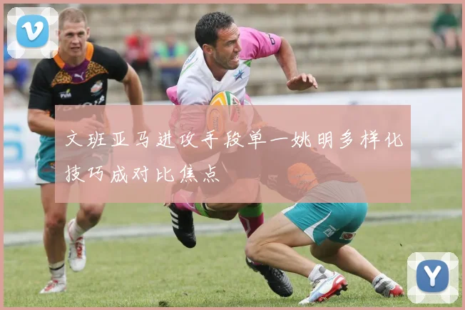 文班亚马进攻手段单一姚明多样化技巧成对比焦点