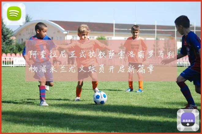 阿奎拉尼正式执教萨索洛前罗马利物浦米兰尤文球员开启新篇章