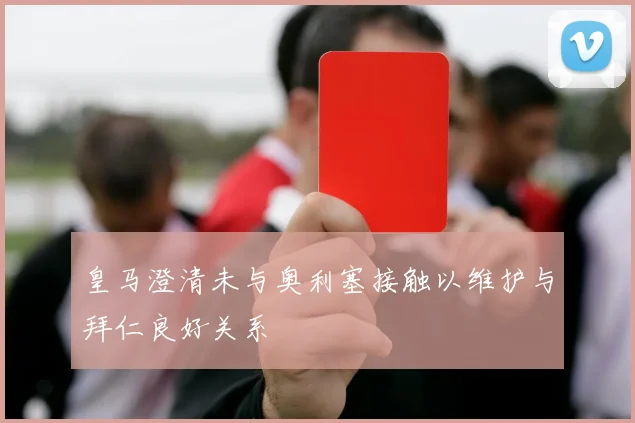 皇马澄清未与奥利塞接触以维护与拜仁良好关系