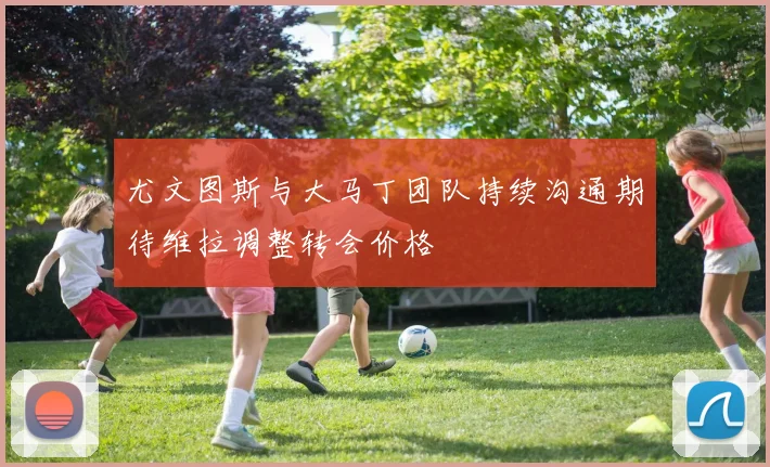 尤文图斯与大马丁团队持续沟通期待维拉调整转会价格