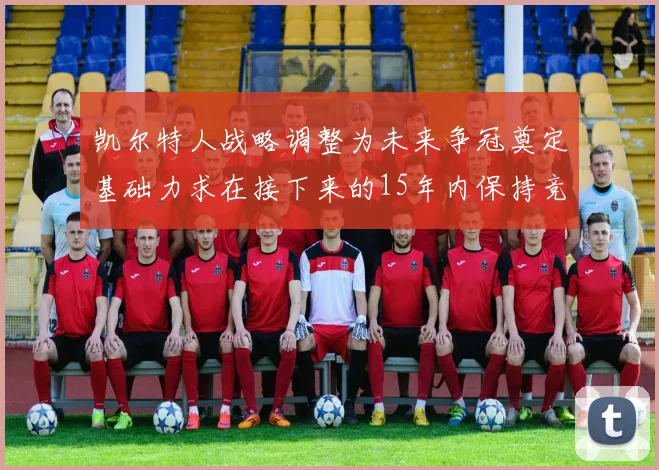 凯尔特人战略调整为未来争冠奠定基础力求在接下来的15年内保持竞争优势
