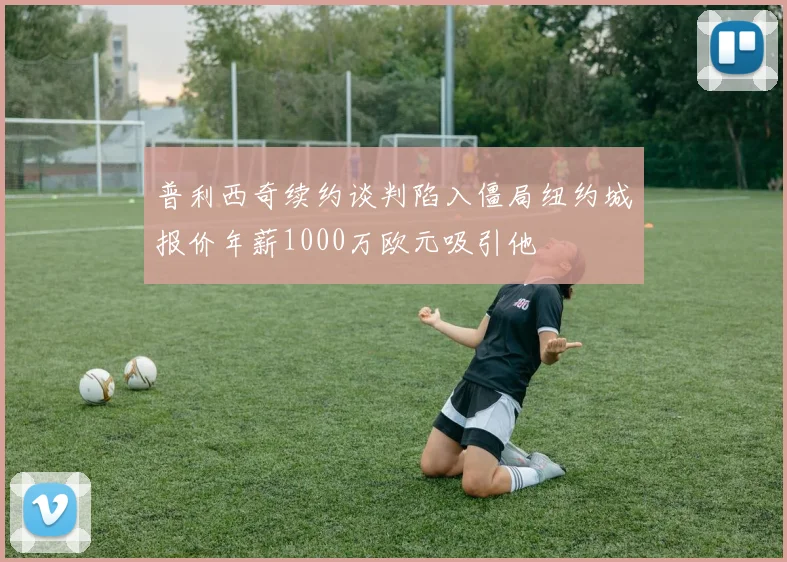 普利西奇续约谈判陷入僵局纽约城报价年薪1000万欧元吸引他