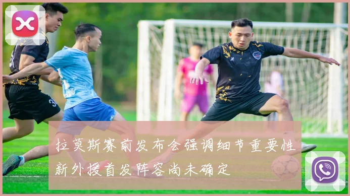 拉莫斯赛前发布会强调细节重要性新外援首发阵容尚未确定